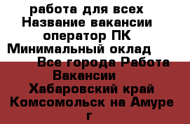 работа для всех › Название вакансии ­ оператор ПК › Минимальный оклад ­ 15 000 - Все города Работа » Вакансии   . Хабаровский край,Комсомольск-на-Амуре г.